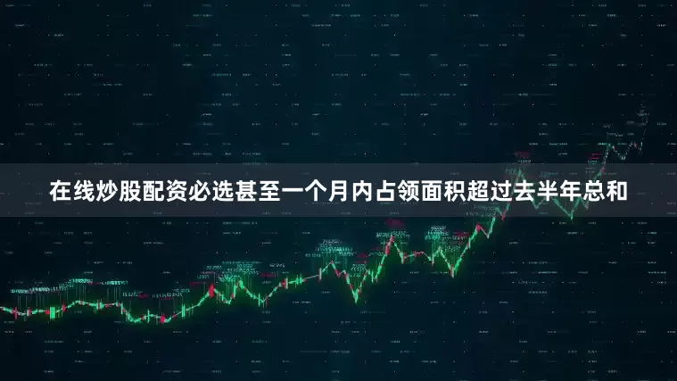 在线炒股配资必选甚至一个月内占领面积超过去半年总和