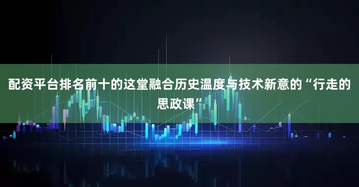 配资平台排名前十的这堂融合历史温度与技术新意的“行走的思政课”