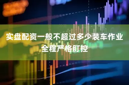 实盘配资一般不超过多少装车作业全程严格盯控