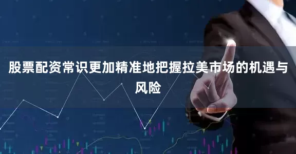 股票配资常识更加精准地把握拉美市场的机遇与风险