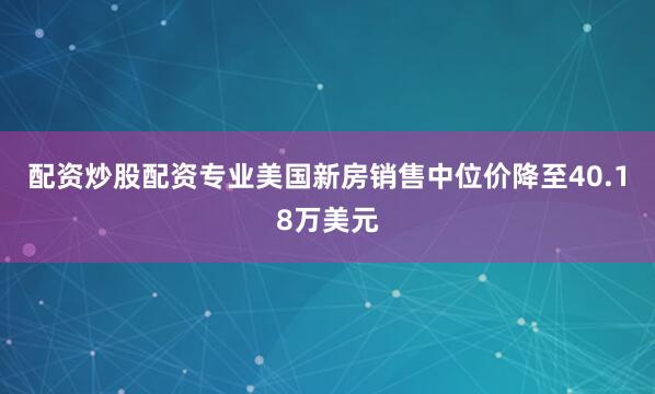 配资炒股配资专业美国新房销售中位价降至40.18万美元