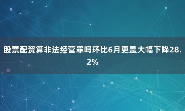 股票配资算非法经营罪吗环比6月更是大幅下降28.2%