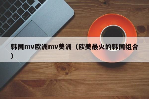 韩国mv欧洲mv美洲（欧美最火的韩国组合）