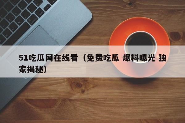 51吃瓜网在线看（免费吃瓜 爆料曝光 独家揭秘）